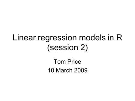 Linear regression models in R (session 2) Tom Price 10 March 2009.