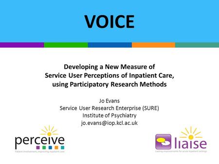 VOICE Developing a New Measure of Service User Perceptions of Inpatient Care, using Participatory Research Methods Jo Evans Service User Research Enterprise.