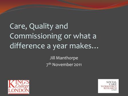 Care, Quality and Commissioning or what a difference a year makes… Jill Manthorpe 7 th November 2011.