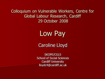 Colloquium on Vulnerable Workers, Centre for Global Labour Research, Cardiff 29 October 2008 Low Pay Caroline Lloyd SKOPE/CGLS School of Social Sciences.