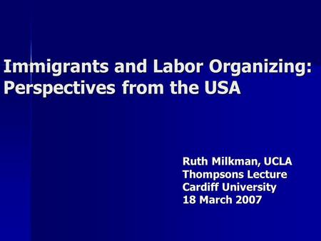 Immigrants and Labor Organizing: Perspectives from the USA Ruth Milkman, UCLA Thompsons Lecture Cardiff University 18 March 2007.