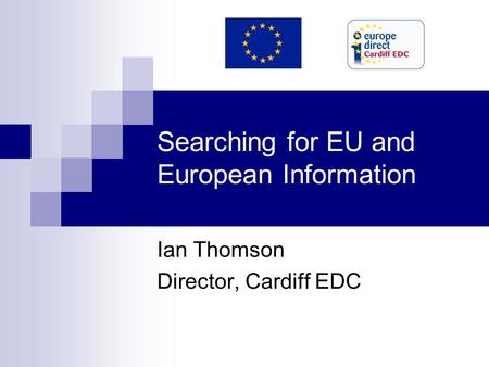 Searching for EU and European Information Ian Thomson Director, Cardiff EDC.