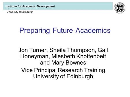 Institute for Academic Development University of Edinburgh Preparing Future Academics Jon Turner, Sheila Thompson, Gail Honeyman, Miesbeth Knottenbelt.