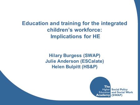 Education and training for the integrated childrens workforce: Implications for HE Hilary Burgess (SWAP) Julie Anderson (ESCalate) Helen Bulpitt (HS&P)