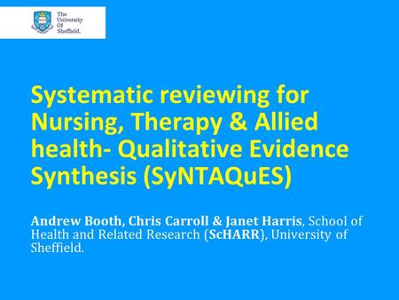 Systematic reviewing for Nursing, Therapy & Allied health- Qualitative Evidence Synthesis (SyNTAQuES) Andrew Booth, Chris Carroll & Janet Harris, School.