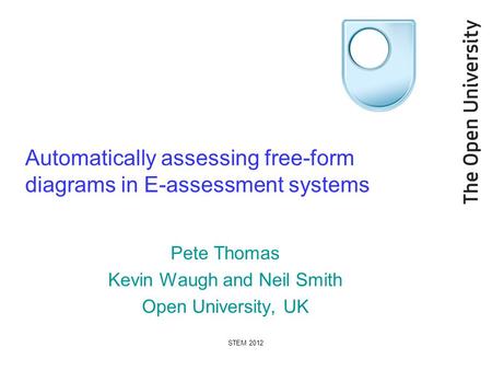 STEM 2012 Automatically assessing free-form diagrams in E-assessment systems Pete Thomas Kevin Waugh and Neil Smith Open University, UK.