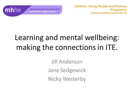 Learning and mental wellbeing: making the connections in ITE. Jill Anderson Jane Sedgewick Nicky Westerby Children, Young People and Families Programme.