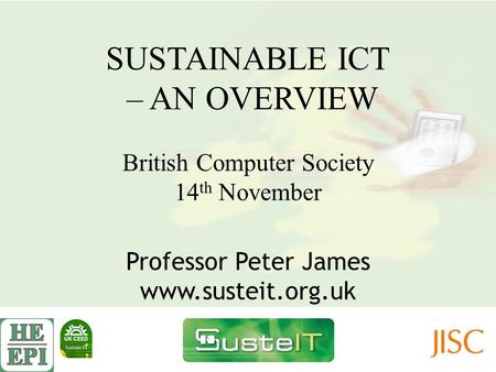 SUSTAINABLE ICT – AN OVERVIEW British Computer Society 14 th November Professor Peter James www.susteit.org.uk.