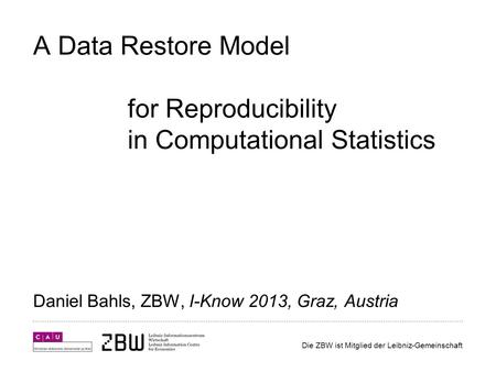 Die ZBW ist Mitglied der Leibniz-Gemeinschaft A Data Restore Model for Reproducibility in Computational Statistics Daniel Bahls, ZBW, I-Know 2013, Graz,