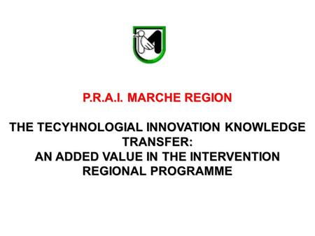 P.R.A.I. MARCHE REGION THE TECYHNOLOGIAL INNOVATION KNOWLEDGE TRANSFER: AN ADDED VALUE IN THE INTERVENTION REGIONAL PROGRAMME.