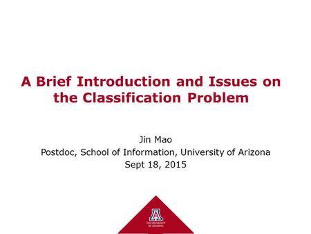 A Brief Introduction and Issues on the Classification Problem Jin Mao Postdoc, School of Information, University of Arizona Sept 18, 2015.