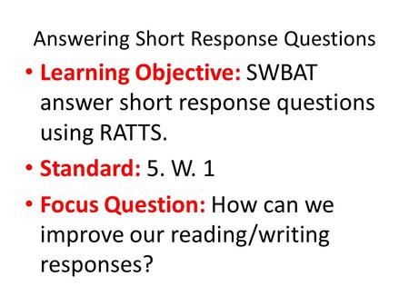 Answering Short Response Questions Learning Objective: SWBAT answer short response questions using RATTS. Standard: 5. W. 1 Focus Question: How can we.