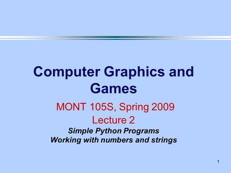 1 Computer Graphics and Games MONT 105S, Spring 2009 Lecture 2 Simple Python Programs Working with numbers and strings.