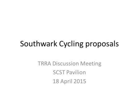 Southwark Cycling proposals TRRA Discussion Meeting SCST Pavilion 18 April 2015.