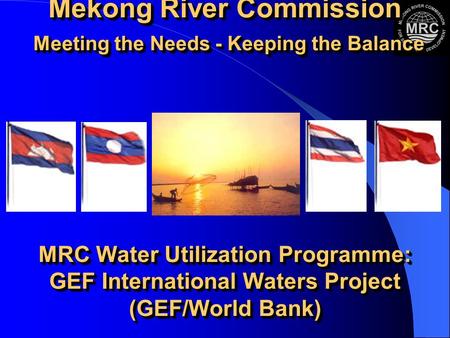 Mekong River Commission Meeting the Needs - Keeping the Balance MRC Water Utilization Programme: GEF International Waters Project (GEF/World Bank)