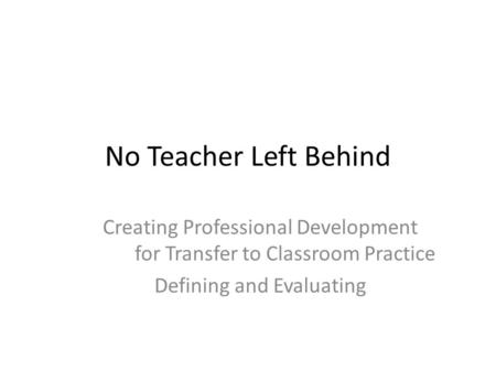 No Teacher Left Behind Creating Professional Development for Transfer to Classroom Practice Defining and Evaluating.