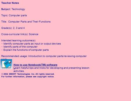 Teacher Notes Subject: Technology Topic: Computer parts Title: Computer Parts and Their Functions Grade(s): 2, 3 and 4 Cross-curricular link(s): Science.