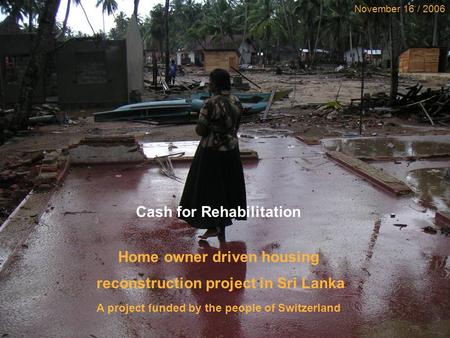 Cash for Repair & Reconstruction Project, Sri Lanka 1 November 16 / 2006 Cash for Rehabilitation Home owner driven housing reconstruction project in Sri.