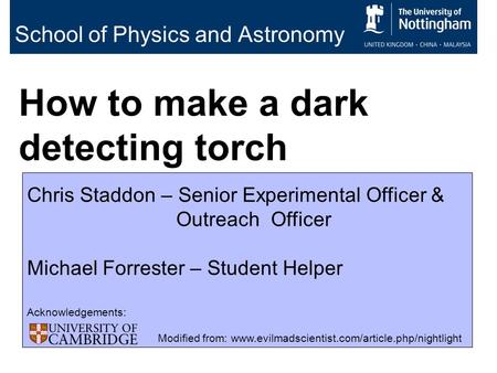 School of Physics and Astronomy How to make a dark detecting torch Chris Staddon – Senior Experimental Officer & Outreach Officer Michael Forrester – Student.