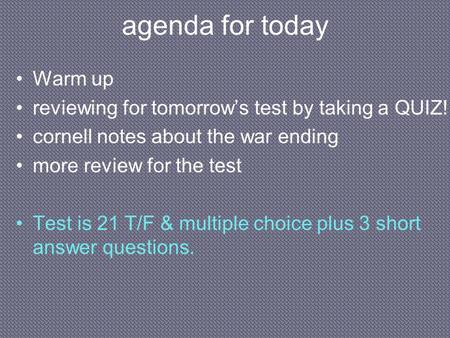 Agenda for today Warm up reviewing for tomorrow’s test by taking a QUIZ! cornell notes about the war ending more review for the test Test is 21 T/F & multiple.