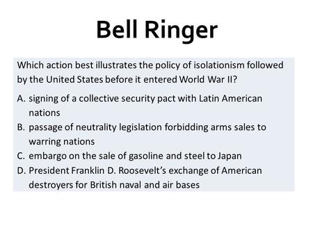 Bell Ringer Which action best illustrates the policy of isolationism followed by the United States before it entered World War II? A.signing of a collective.