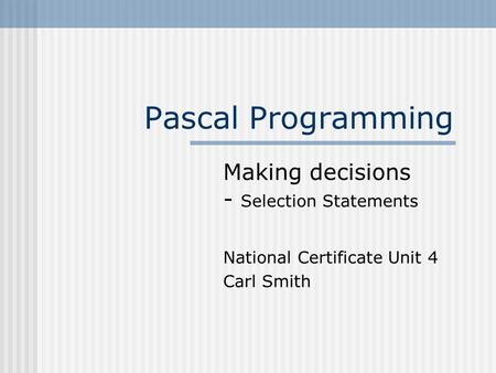 Pascal Programming Making decisions - Selection Statements National Certificate Unit 4 Carl Smith.