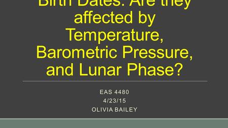 Birth Dates: Are they affected by Temperature, Barometric Pressure, and Lunar Phase? EAS 4480 4/23/15 OLIVIA BAILEY.