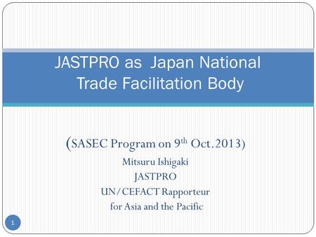 ( SASEC Program on 9 th Oct.2013) Mitsuru Ishigaki JASTPRO UN/CEFACT Rapporteur for Asia and the Pacific 1 JASTPRO as Japan National Trade Facilitation.