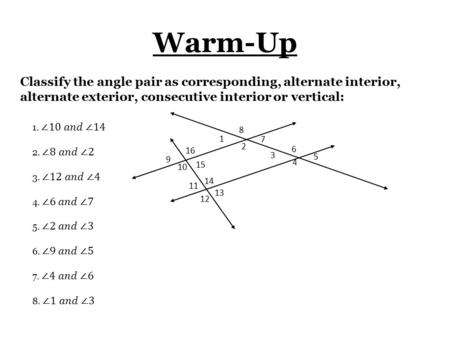 Warm-Up 1 2 3 4 8 7 6 5 9 10 11 12 16 15 14 13 Classify the angle pair as corresponding, alternate interior, alternate exterior, consecutive interior or.