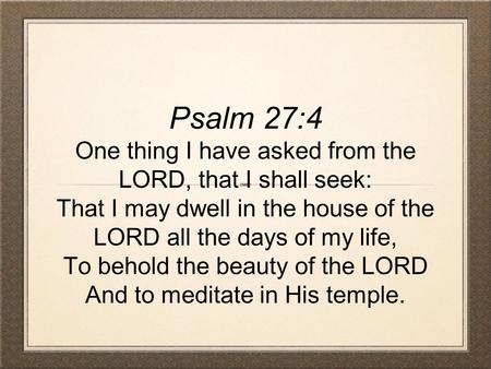 Psalm 27:4 One thing I have asked from the LORD, that I shall seek: That I may dwell in the house of the LORD all the days of my life, To behold the beauty.