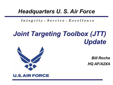 Headquarters U. S. Air Force I n t e g r i t y - S e r v i c e - E x c e l l e n c e Joint Targeting Toolbox (JTT) Update Bill Roche HQ AF/A2XA.