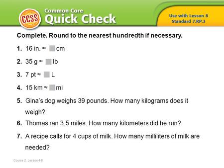 Course 2, Lesson 4-8 Complete. Round to the nearest hundredth if necessary. 1. 16 in. ≈ cm 2. 35 g ≈ lb 3. 7 pt ≈ L 4. 15 km ≈ mi 5. Gina’s dog weighs.