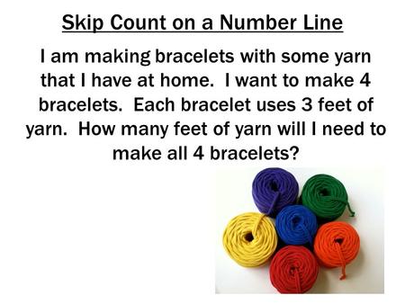 Skip Count on a Number Line I am making bracelets with some yarn that I have at home. I want to make 4 bracelets. Each bracelet uses 3 feet of yarn. How.