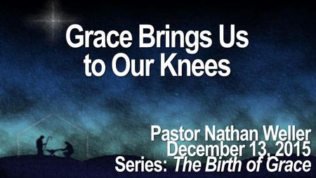 Grace Brings Us to Our Knees Pastor Nathan Weller December 13, 2015 Series: The Birth of Grace.