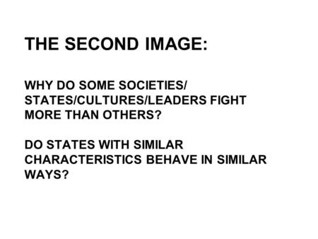 THE SECOND IMAGE: WHY DO SOME SOCIETIES/ STATES/CULTURES/LEADERS FIGHT MORE THAN OTHERS? DO STATES WITH SIMILAR CHARACTERISTICS BEHAVE IN SIMILAR WAYS?