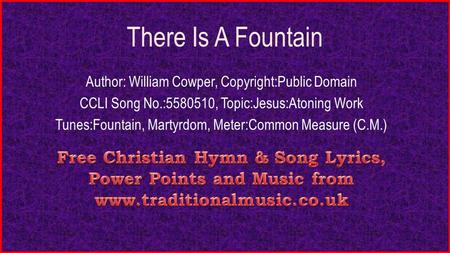 There Is A Fountain Author: William Cowper, Copyright:Public Domain CCLI Song No.:5580510, Topic:Jesus:Atoning Work Tunes:Fountain, Martyrdom, Meter:Common.