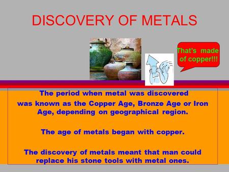 DISCOVERY OF METALS The period when metal was discovered was known as the Copper Age, Bronze Age or Iron Age, depending on geographical region. The age.