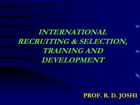 INTERNATIONAL RECRUITING & SELECTION, TRAINING AND DEVELOPMENT PROF. R. D. JOSHI.