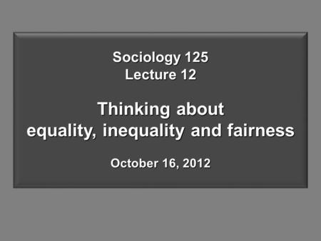 Sociology 125 Lecture 12 Thinking about equality, inequality and fairness October 16, 2012.