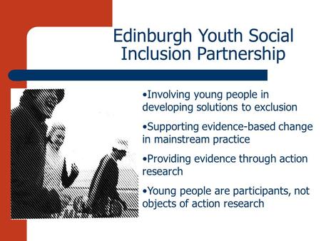 Edinburgh Youth Social Inclusion Partnership Involving young people in developing solutions to exclusion Supporting evidence-based change in mainstream.