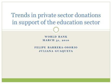 WORLD BANK MARCH 31, 2010 FELIPE BARRERA-OSORIO JULIANA GUAQUETA Trends in private sector donations in support of the education sector.