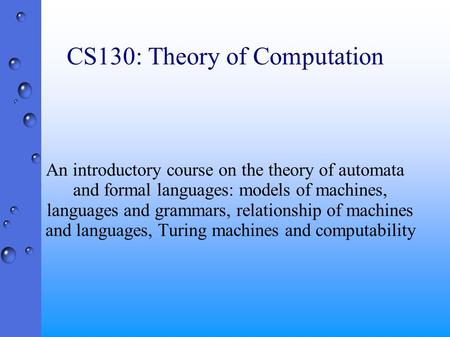 CS130: Theory of Computation An introductory course on the theory of automata and formal languages: models of machines, languages and grammars, relationship.