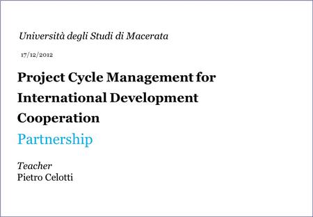 Project Cycle Management for International Development Cooperation Partnership Teacher Pietro Celotti Università degli Studi di Macerata 17/12/2012.