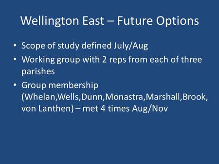 Wellington East – Future Options Scope of study defined July/Aug Working group with 2 reps from each of three parishes Group membership (Whelan,Wells,Dunn,Monastra,Marshall,Brook,