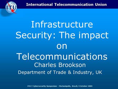 International Telecommunication Union ITU-T Cybersecurity Symposium - Florianópolis, Brazil, 4 October 2004 Infrastructure Security: The impact on Telecommunications.