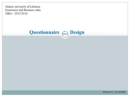 Questionnaire Design Prepared by: Ali Abdallah Islamic university of Lebanon Economics and Business Adm. MBA – 2015/2016 SPSS.