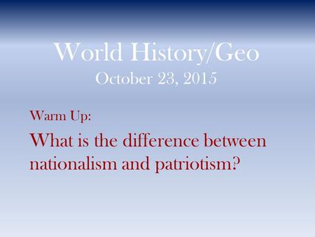 World History/Geo October 23, 2015 Warm Up: What is the difference between nationalism and patriotism?