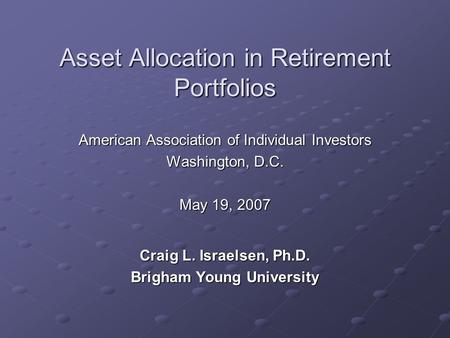 Asset Allocation in Retirement Portfolios American Association of Individual Investors Washington, D.C. May 19, 2007 Craig L. Israelsen, Ph.D. Brigham.