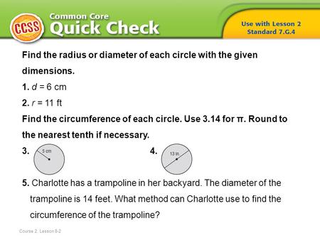 Find the radius or diameter of each circle with the given dimensions. 1. d = 6 cm 2. r = 11 ft Find the circumference of each circle. Use 3.14 for π. Round.