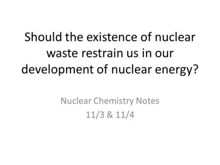 Should the existence of nuclear waste restrain us in our development of nuclear energy? Nuclear Chemistry Notes 11/3 & 11/4.